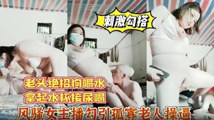 风骚女主播勾引孤寡老人操逼，老头操完口渴接尿喝!