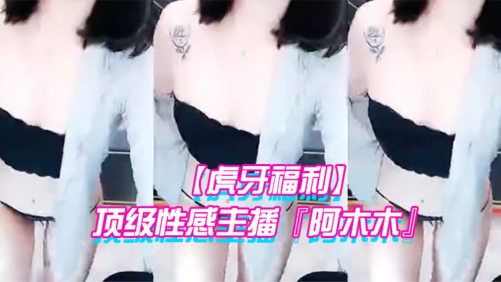 【虎牙福利】 顶级性感主播『阿木木』土豪私人定制超大尺度顶不住了 很久没看到这种极品的大尺度了